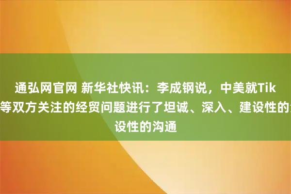 通弘网官网 新华社快讯：李成钢说，中美就TikTok等双方关注的经贸问题进行了坦诚、深入、建设性的沟通