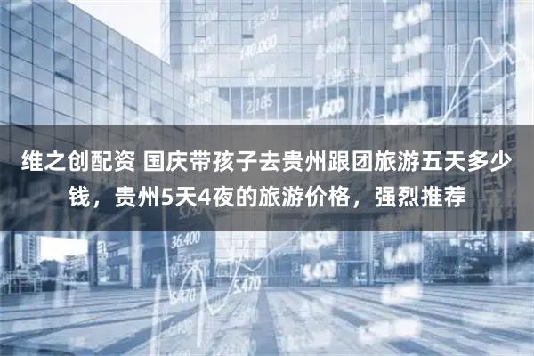 维之创配资 国庆带孩子去贵州跟团旅游五天多少钱，贵州5天4夜的旅游价格，强烈推荐