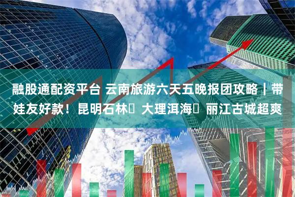 融股通配资平台 云南旅游六天五晚报团攻略｜带娃友好款！昆明石林・大理洱海・丽江古城超爽