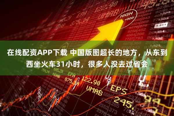 在线配资APP下载 中国版图超长的地方，从东到西坐火车31小时，很多人没去过省会