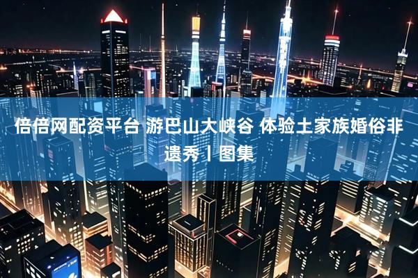 倍倍网配资平台 游巴山大峡谷 体验土家族婚俗非遗秀丨图集