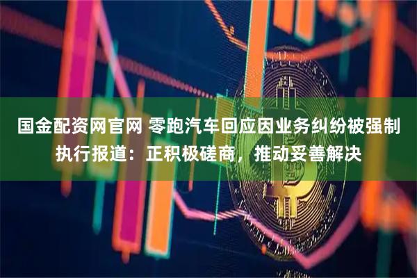 国金配资网官网 零跑汽车回应因业务纠纷被强制执行报道：正积极磋商，推动妥善解决