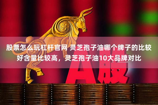股票怎么玩杠杆官网 灵芝孢子油哪个牌子的比较好含量比较高，灵芝孢子油10大品牌对比