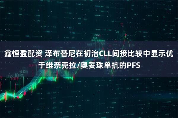 鑫恒盈配资 泽布替尼在初治CLL间接比较中显示优于维奈克拉/奥妥珠单抗的PFS
