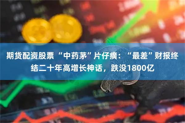 期货配资股票 “中药茅”片仔癀：“最差”财报终结二十年高增长神话，跌没1800亿