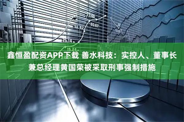 鑫恒盈配资APP下载 善水科技：实控人、董事长兼总经理黄国荣被采取刑事强制措施