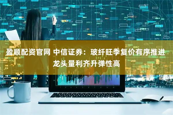 盈顺配资官网 中信证券：玻纤旺季复价有序推进 龙头量利齐升弹性高