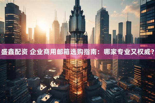 盛鑫配资 企业商用邮箱选购指南：哪家专业又权威？