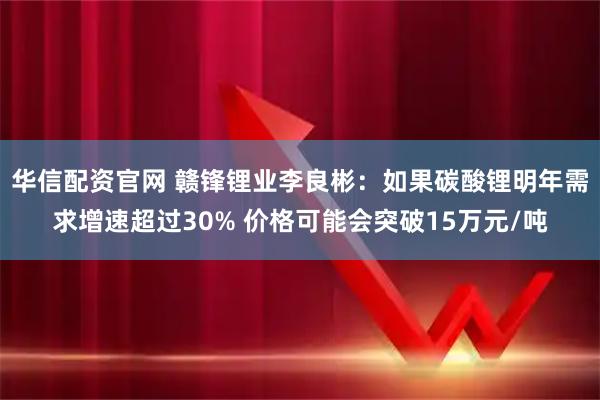 华信配资官网 赣锋锂业李良彬：如果碳酸锂明年需求增速超过30% 价格可能会突破15万元/吨