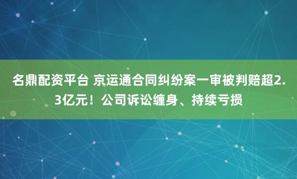 名鼎配资平台 京运通合同纠纷案一审被判赔超2.3亿元！公司诉讼缠身、持续亏损
