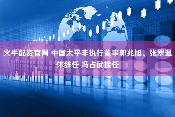 火牛配资官网 中国太平非执行董事郭兆旭、张翠退休辞任 冯占武接任