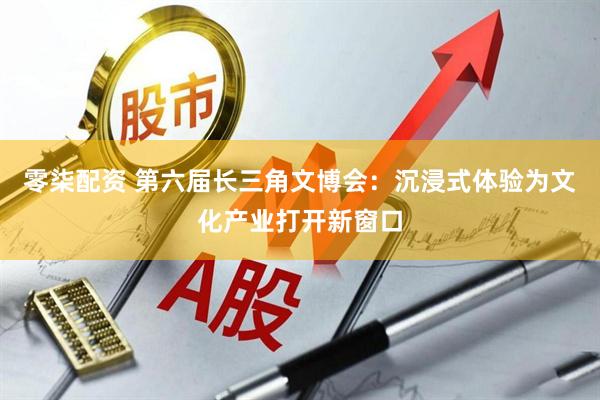 零柒配资 第六届长三角文博会：沉浸式体验为文化产业打开新窗口