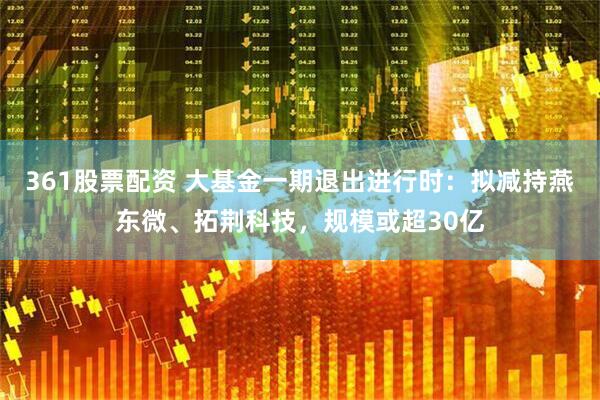 361股票配资 大基金一期退出进行时：拟减持燕东微、拓荆科技，规模或超30亿