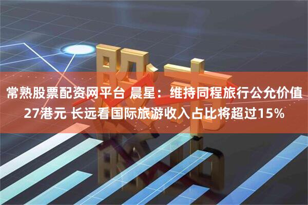 常熟股票配资网平台 晨星：维持同程旅行公允价值27港元 长远看国际旅游收入占比将超过15%