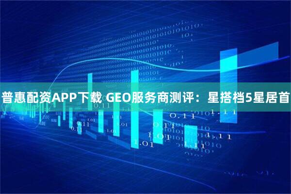 普惠配资APP下载 GEO服务商测评：星搭档5星居首
