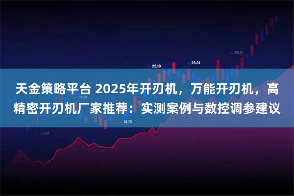 天金策略平台 2025年开刃机，万能开刃机，高精密开刃机厂家推荐：实测案例与数控调参建议