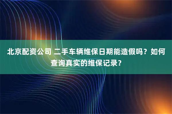 北京配资公司 二手车辆维保日期能造假吗？如何查询真实的维保记录？