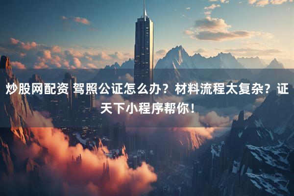 炒股网配资 驾照公证怎么办？材料流程太复杂？证天下小程序帮你！