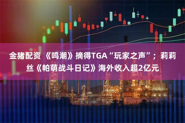 金猪配资 《鸣潮》摘得TGA“玩家之声”；莉莉丝《帕萌战斗日记》海外收入超2亿元