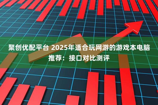 聚创优配平台 2025年适合玩网游的游戏本电脑推荐：接口对比测评