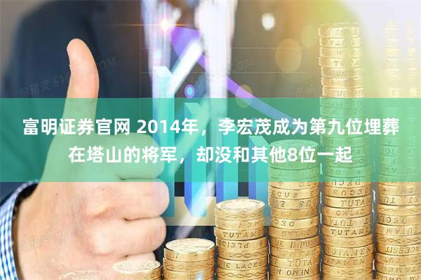 富明证券官网 2014年，李宏茂成为第九位埋葬在塔山的将军，却没和其他8位一起