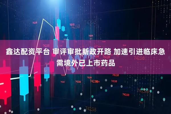 鑫达配资平台 审评审批新政开路 加速引进临床急需境外已上市药品