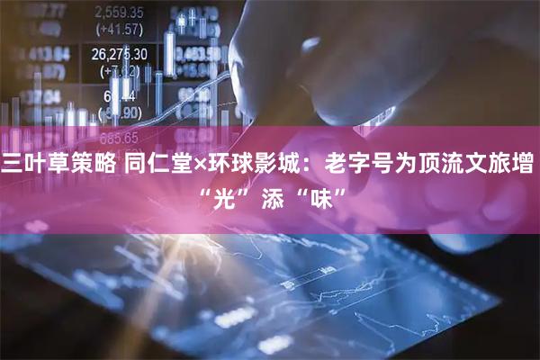 三叶草策略 同仁堂×环球影城：老字号为顶流文旅增 “光” 添 “味”