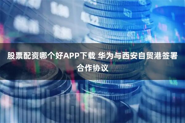 股票配资哪个好APP下载 华为与西安自贸港签署合作协议