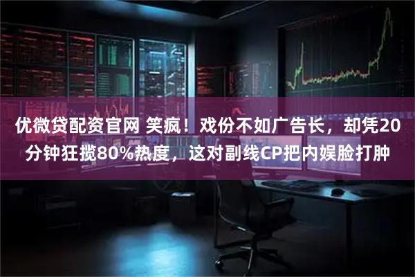 优微贷配资官网 笑疯！戏份不如广告长，却凭20分钟狂揽80%热度，这对副线CP把内娱脸打肿