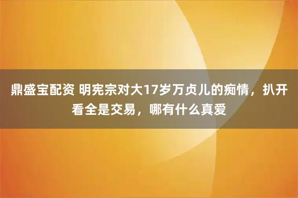 鼎盛宝配资 明宪宗对大17岁万贞儿的痴情，扒开看全是交易，哪有什么真爱