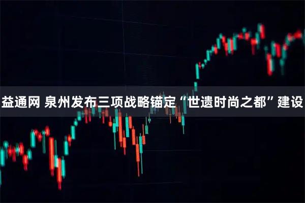 益通网 泉州发布三项战略锚定“世遗时尚之都”建设