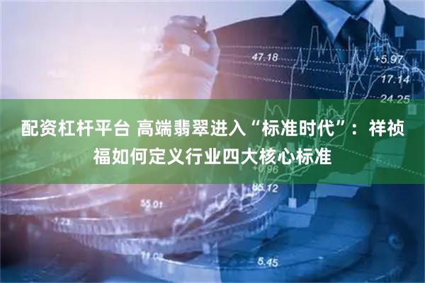 配资杠杆平台 高端翡翠进入“标准时代”：祥祯福如何定义行业四大核心标准