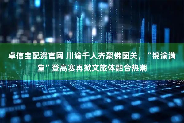卓信宝配资官网 川渝千人齐聚佛图关，“锦渝满堂”登高赛再掀文旅体融合热潮