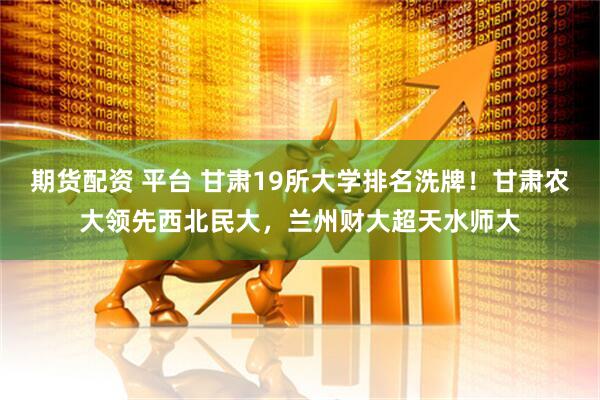 期货配资 平台 甘肃19所大学排名洗牌！甘肃农大领先西北民大，兰州财大超天水师大