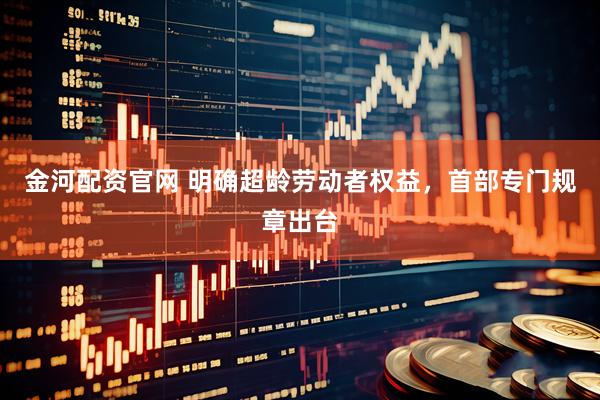 金河配资官网 明确超龄劳动者权益，首部专门规章出台