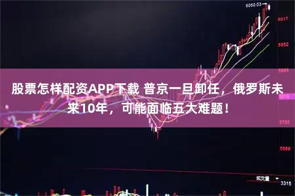 股票怎样配资APP下载 普京一旦卸任，俄罗斯未来10年，可能面临五大难题！